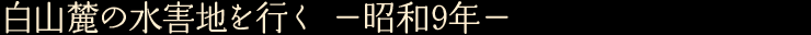 白山麓の水害地を行く　—昭和9年—