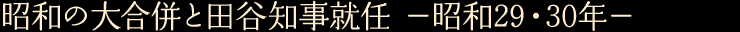 昭和の大合併と田谷知事就任　—昭和29・30年—