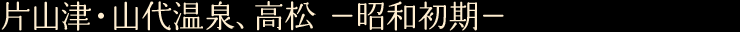 片山津・山代温泉、高松　—昭和初期—